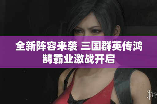 全新阵容来袭 三国群英传鸿鹄霸业激战开启