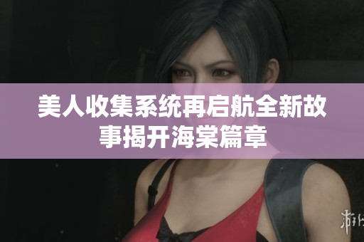 美人收集系统再启航全新故事揭开海棠篇章