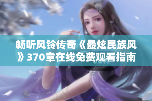 畅听风铃传奇《最炫民族风》370章在线免费观看指南