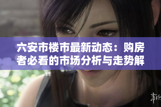 六安市楼市最新动态：购房者必看的市场分析与走势解读
