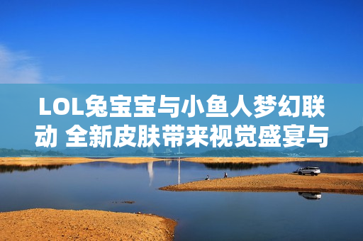 LOL兔宝宝与小鱼人梦幻联动 全新皮肤带来视觉盛宴与游乐体验