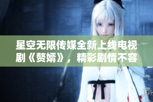 星空无限传媒全新上线电视剧《赘婿》，精彩剧情不容错过