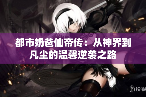 都市奶爸仙帝传：从神界到凡尘的温馨逆袭之路