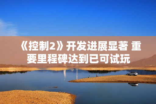 《控制2》开发进展显著 重要里程碑达到已可试玩