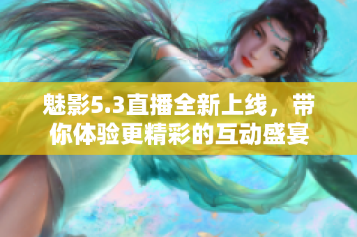 魅影5.3直播全新上线，带你体验更精彩的互动盛宴
