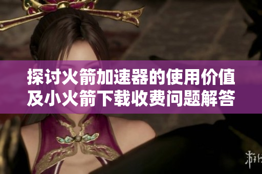 探讨火箭加速器的使用价值及小火箭下载收费问题解答