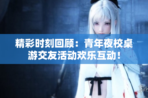 精彩时刻回顾：青年夜校桌游交友活动欢乐互动！