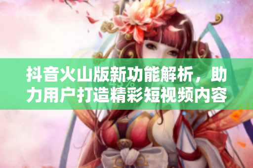 抖音火山版新功能解析，助力用户打造精彩短视频内容