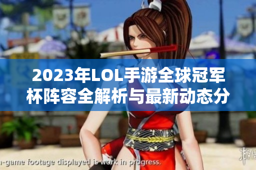 2023年LOL手游全球冠军杯阵容全解析与最新动态分享