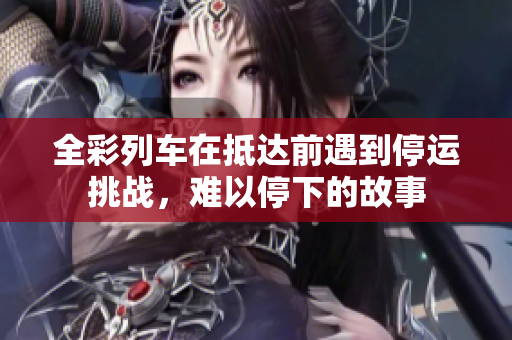 全彩列车在抵达前遇到停运挑战，难以停下的故事