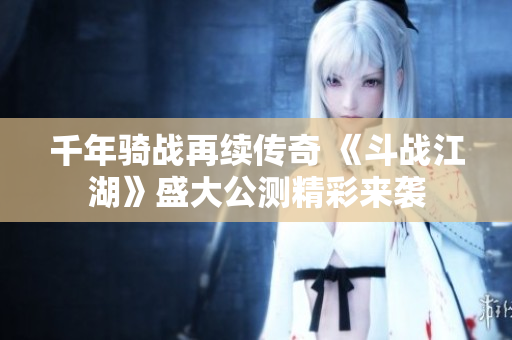 千年骑战再续传奇 《斗战江湖》盛大公测精彩来袭