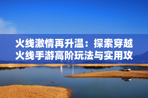 火线激情再升温：探索穿越火线手游高阶玩法与实用攻略