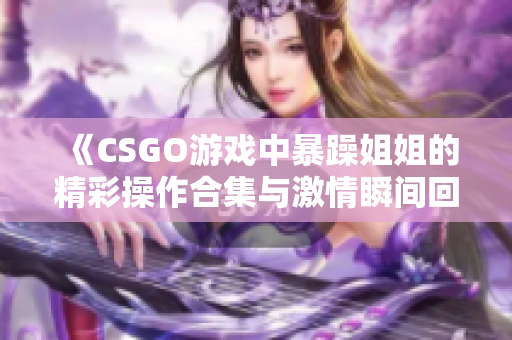 《CSGO游戏中暴躁姐姐的精彩操作合集与激情瞬间回顾》