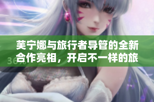 芙宁娜与旅行者导管的全新合作亮相，开启不一样的旅行体验