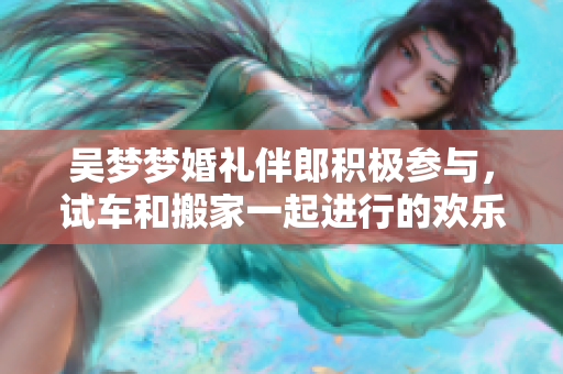 吴梦梦婚礼伴郎积极参与，试车和搬家一起进行的欢乐时光