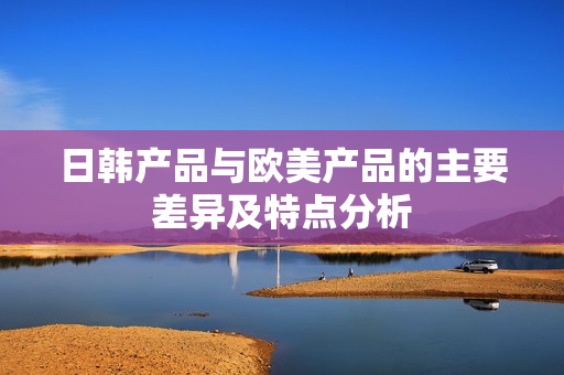 日韩产品与欧美产品的主要差异及特点分析