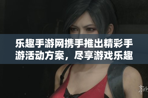 乐趣手游网携手推出精彩手游活动方案，尽享游戏乐趣与福利