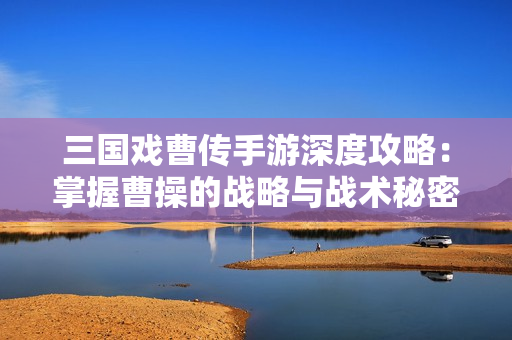 三国戏曹传手游深度攻略：掌握曹操的战略与战术秘密