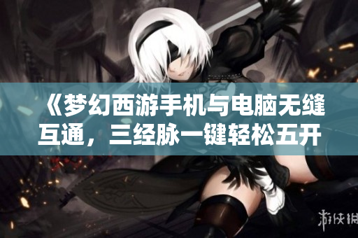 《梦幻西游手机与电脑无缝互通，三经脉一键轻松五开》