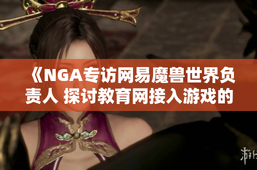 《NGA专访网易魔兽世界负责人 探讨教育网接入游戏的新可能性》