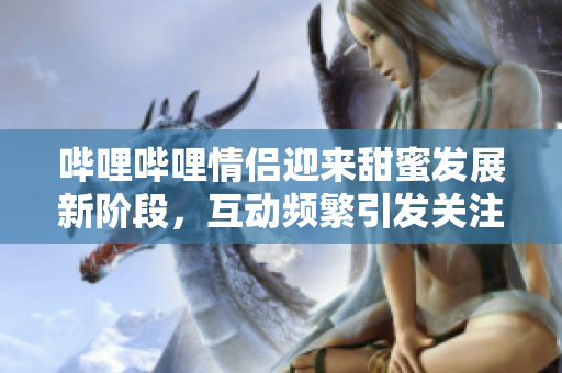 哔哩哔哩情侣迎来甜蜜发展新阶段，互动频繁引发关注