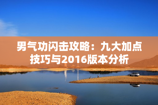 男气功闪击攻略：九大加点技巧与2016版本分析