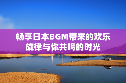 畅享日本BGM带来的欢乐旋律与你共鸣的时光