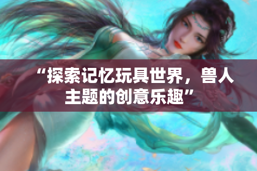 “探索记忆玩具世界，兽人主题的创意乐趣”