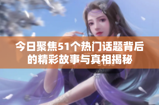 今日聚焦51个热门话题背后的精彩故事与真相揭秘