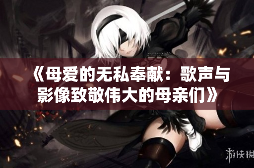 《母爱的无私奉献：歌声与影像致敬伟大的母亲们》