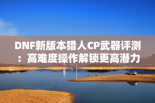 DNF新版本猎人CP武器评测：高难度操作解锁更高潜力