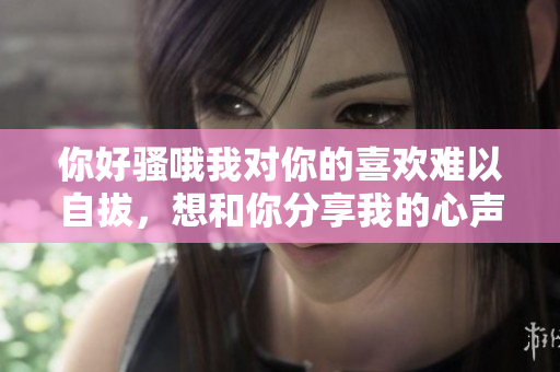 你好骚哦我对你的喜欢难以自拔，想和你分享我的心声