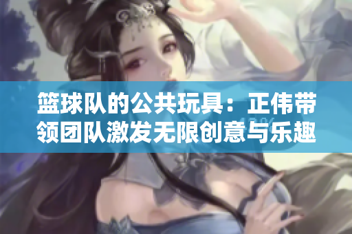 篮球队的公共玩具：正伟带领团队激发无限创意与乐趣