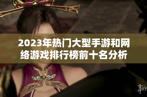 2023年热门大型手游和网络游戏排行榜前十名分析