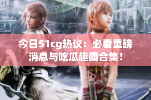今日51cg热议：必看重磅消息与吃瓜趣闻合集！