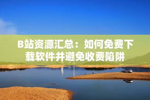 B站资源汇总：如何免费下载软件并避免收费陷阱