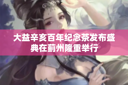 大益辛亥百年纪念茶发布盛典在蓟州隆重举行