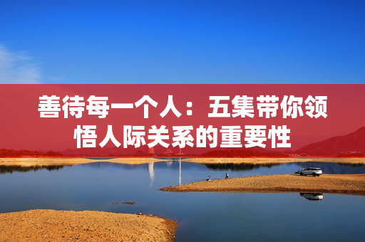 善待每一个人：五集带你领悟人际关系的重要性