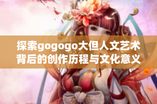 探索gogogo大但人文艺术背后的创作历程与文化意义
