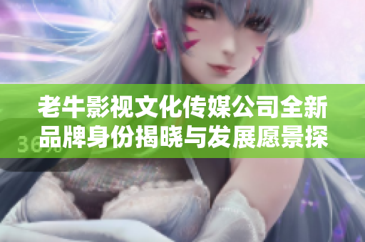 老牛影视文化传媒公司全新品牌身份揭晓与发展愿景探讨