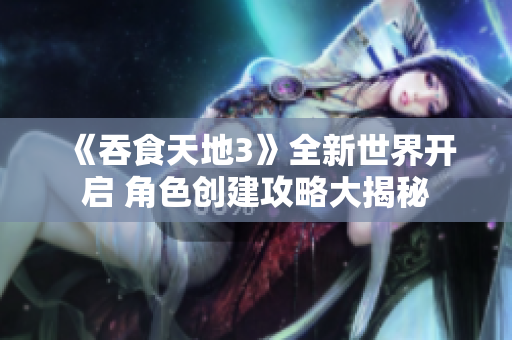 《吞食天地3》全新世界开启 角色创建攻略大揭秘