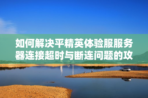 如何解决平精英体验服服务器连接超时与断连问题的攻略