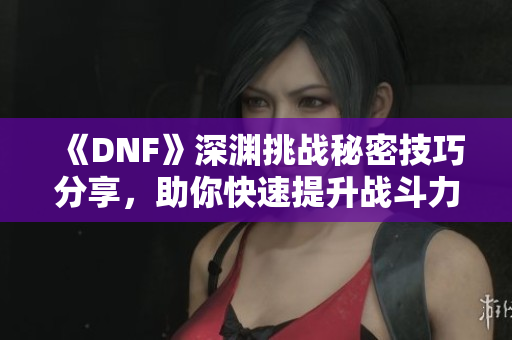《DNF》深渊挑战秘密技巧分享，助你快速提升战斗力