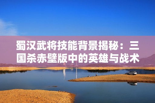 蜀汉武将技能背景揭秘：三国杀赤壁版中的英雄与战术
