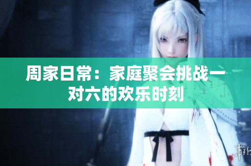 周家日常：家庭聚会挑战一对六的欢乐时刻