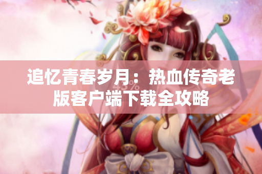 追忆青春岁月：热血传奇老版客户端下载全攻略