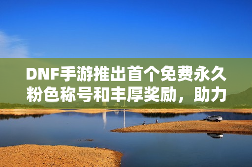 DNF手游推出首个免费永久粉色称号和丰厚奖励，助力玩家重塑游戏体验