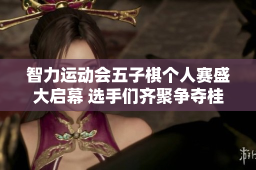 智力运动会五子棋个人赛盛大启幕 选手们齐聚争夺桂冠