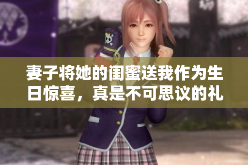 妻子将她的闺蜜送我作为生日惊喜，真是不可思议的礼物
