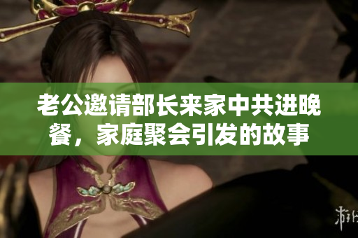 老公邀请部长来家中共进晚餐，家庭聚会引发的故事